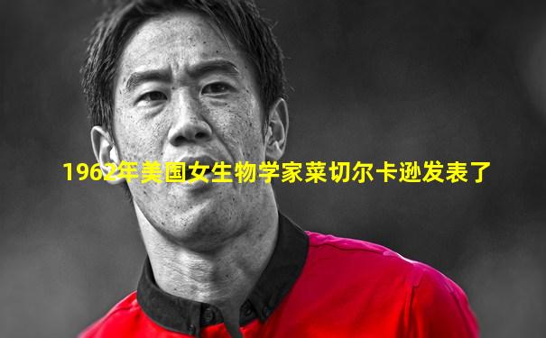 1962年美国女生物学家菜切尔卡逊发表了