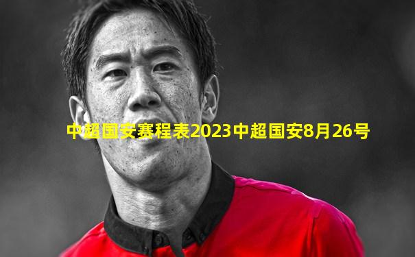 中超国安赛程表2023中超国安8月26号