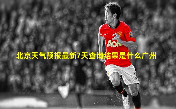 北京天气预报最新7天查询结果是什么广州