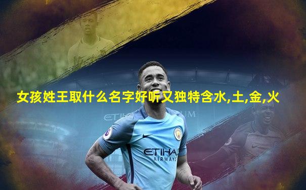 女孩姓王取什么名字好听又独特含水,土,金,火