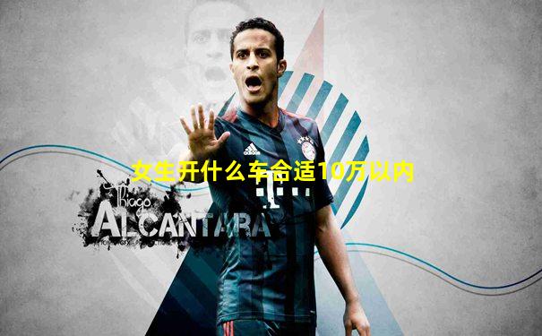 女生开什么车合适10万以内