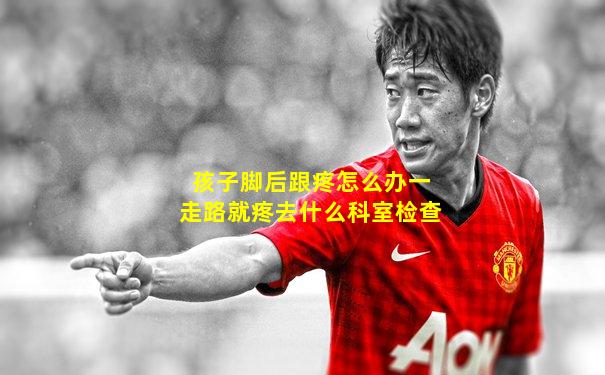 孩子脚后跟疼怎么办一走路就疼去什么科室检查