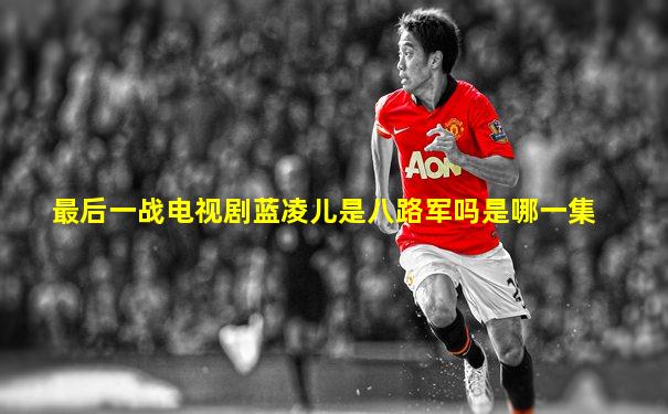 最后一战电视剧蓝凌儿是八路军吗是哪一集