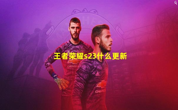 王者荣耀s23什么更新