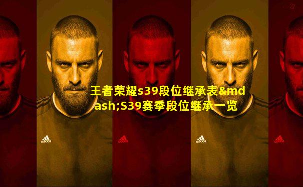 王者荣耀s39段位继承表—S39赛季段位继承一览