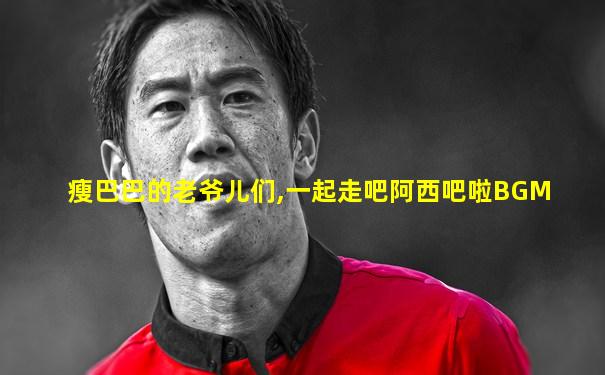 瘦巴巴的老爷儿们,一起走吧阿西吧啦BGM