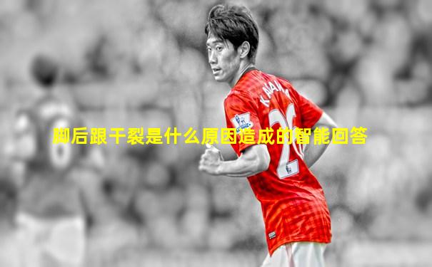 脚后跟干裂是什么原因造成的智能回答