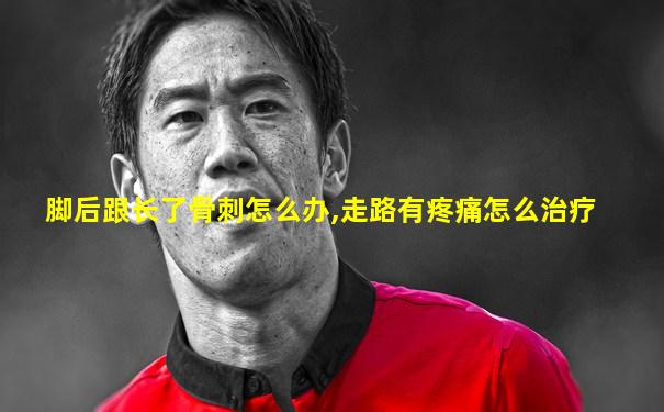 脚后跟长了骨刺怎么办,走路有疼痛怎么治疗
