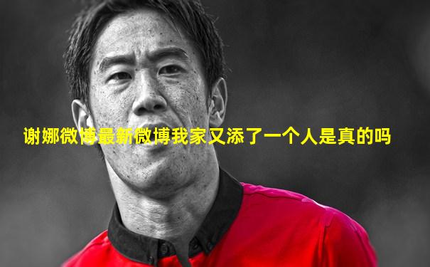 谢娜微博最新微博我家又添了一个人是真的吗