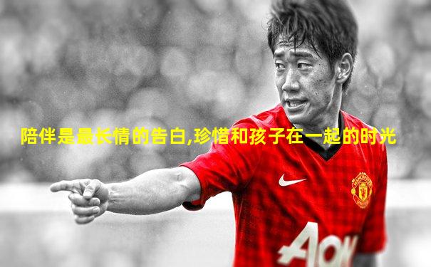 陪伴是最长情的告白,珍惜和孩子在一起的时光